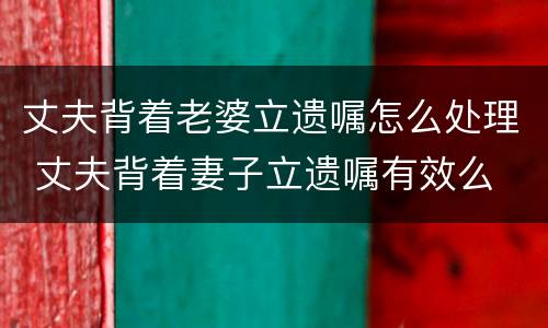 丈夫背着老婆立遗嘱怎么处理 丈夫背着妻子立遗嘱有效么