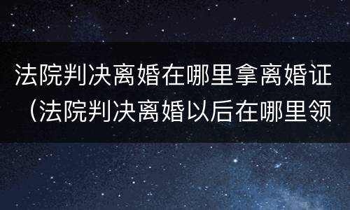 法院判决离婚在哪里拿离婚证（法院判决离婚以后在哪里领取离婚证）