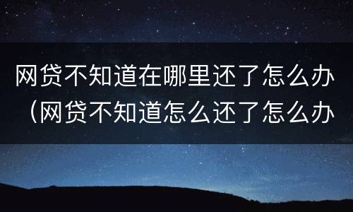 网贷不知道在哪里还了怎么办（网贷不知道怎么还了怎么办）