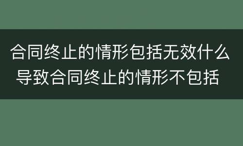 合同终止的情形包括无效什么 导致合同终止的情形不包括