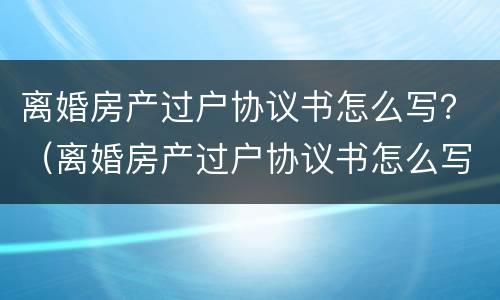 离婚房产过户协议书怎么写？（离婚房产过户协议书怎么写）