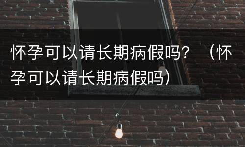 怀孕可以请长期病假吗？（怀孕可以请长期病假吗）