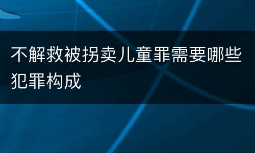 不解救被拐卖儿童罪需要哪些犯罪构成
