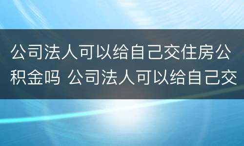 公司法人可以给自己交住房公积金吗 公司法人可以给自己交住房公积金吗怎么交