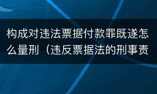 构成对违法票据付款罪既遂怎么量刑（违反票据法的刑事责任）