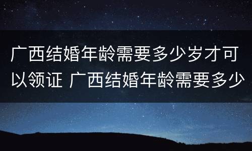 广西结婚年龄需要多少岁才可以领证 广西结婚年龄需要多少岁才可以领证呀
