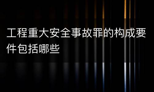 工程重大安全事故罪的构成要件包括哪些