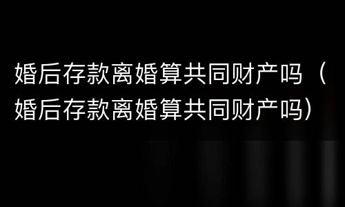 婚后存款离婚算共同财产吗（婚后存款离婚算共同财产吗）