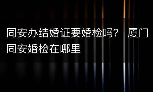 同安办结婚证要婚检吗？ 厦门同安婚检在哪里