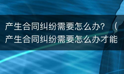 产生合同纠纷需要怎么办？（产生合同纠纷需要怎么办才能解决）