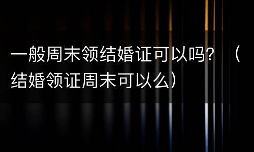 一般周末领结婚证可以吗？（结婚领证周末可以么）