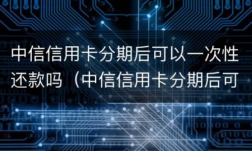 中信信用卡分期后可以一次性还款吗（中信信用卡分期后可以一次性还款吗）