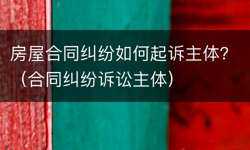 房屋合同纠纷如何起诉主体？（合同纠纷诉讼主体）