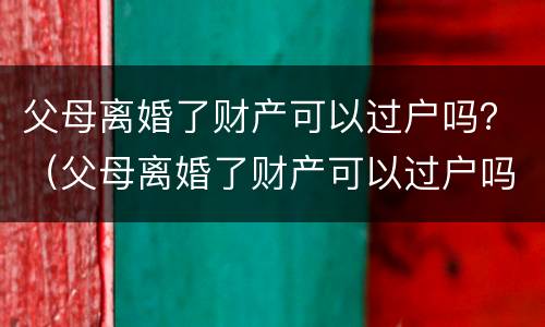 父母离婚了财产可以过户吗？（父母离婚了财产可以过户吗怎么办）