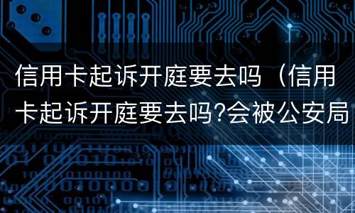 信用卡起诉开庭要去吗（信用卡起诉开庭要去吗?会被公安局抓吗）