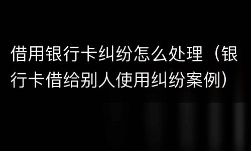 借用银行卡纠纷怎么处理（银行卡借给别人使用纠纷案例）