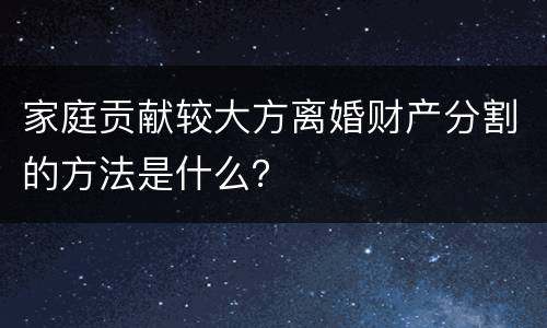 家庭贡献较大方离婚财产分割的方法是什么？