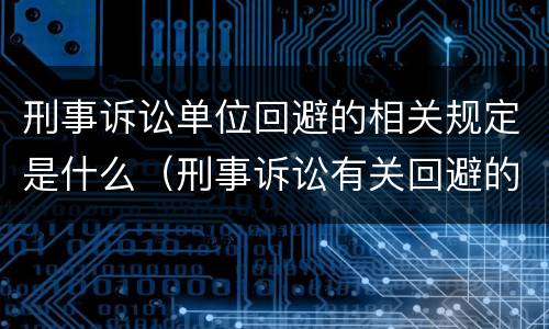 刑事诉讼单位回避的相关规定是什么（刑事诉讼有关回避的规定）