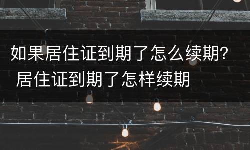 如果居住证到期了怎么续期？ 居住证到期了怎样续期