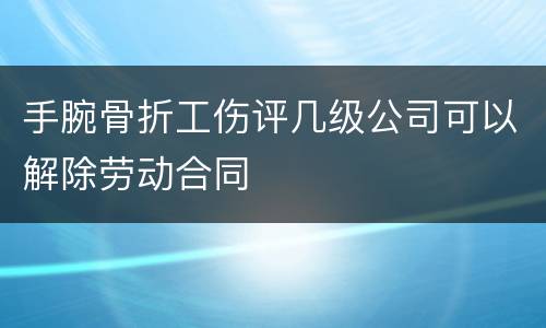 手腕骨折工伤评几级公司可以解除劳动合同