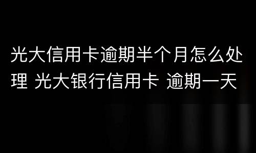 光大信用卡逾期半个月怎么处理 光大银行信用卡 逾期一天有没有影响?