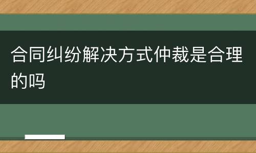 合同纠纷解决方式仲裁是合理的吗