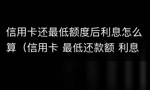 信用卡还最低额度后利息怎么算（信用卡 最低还款额 利息）