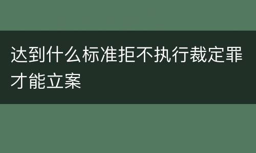 达到什么标准拒不执行裁定罪才能立案