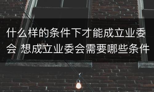 什么样的条件下才能成立业委会 想成立业委会需要哪些条件