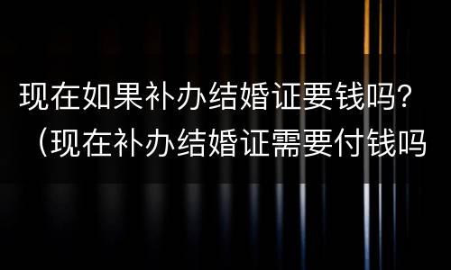现在如果补办结婚证要钱吗？（现在补办结婚证需要付钱吗）