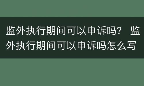 监外执行期间可以申诉吗？ 监外执行期间可以申诉吗怎么写