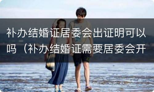 补办结婚证居委会出证明可以吗（补办结婚证需要居委会开证明吗?）