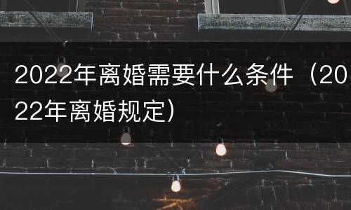 2022年离婚需要什么条件（2022年离婚规定）