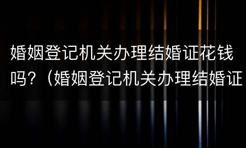 婚姻登记机关办理结婚证花钱吗?（婚姻登记机关办理结婚证花钱吗）