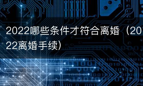 2022哪些条件才符合离婚（2022离婚手续）