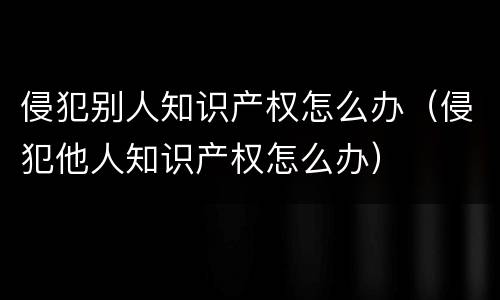 侵犯别人知识产权怎么办（侵犯他人知识产权怎么办）
