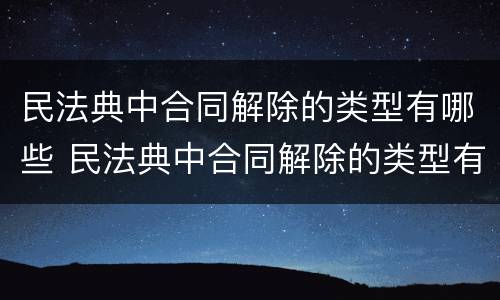 民法典中合同解除的类型有哪些 民法典中合同解除的类型有哪些条款