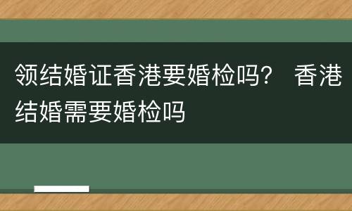 领结婚证香港要婚检吗？ 香港结婚需要婚检吗