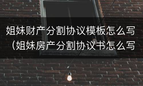 姐妹财产分割协议模板怎么写（姐妹房产分割协议书怎么写）