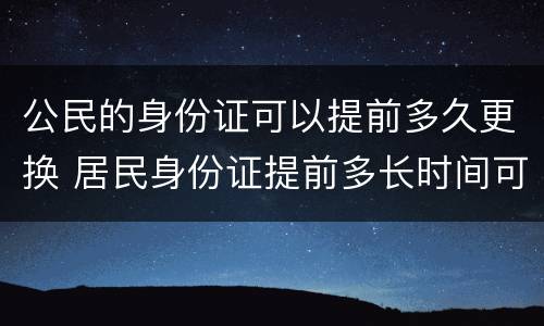 公民的身份证可以提前多久更换 居民身份证提前多长时间可以更换