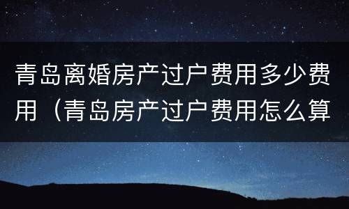 青岛离婚房产过户费用多少费用（青岛房产过户费用怎么算）