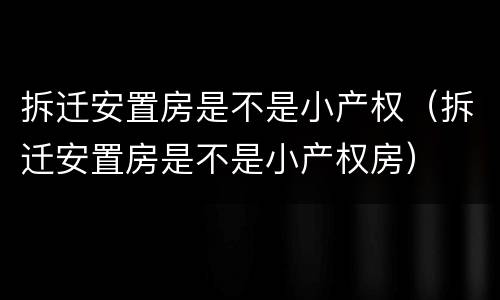 拆迁安置房是不是小产权（拆迁安置房是不是小产权房）