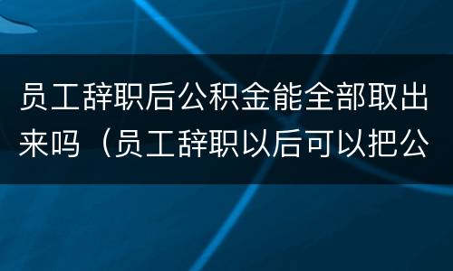 员工辞职后公积金能全部取出来吗（员工辞职以后可以把公积金取出来吗）