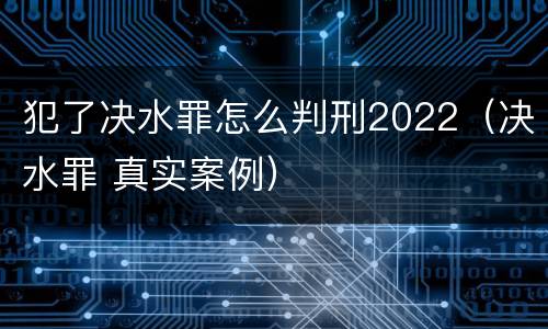 犯了决水罪怎么判刑2022（决水罪 真实案例）