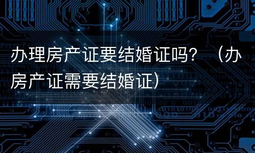 办理房产证要结婚证吗？（办房产证需要结婚证）