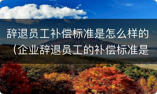 辞退员工补偿标准是怎么样的（企业辞退员工的补偿标准是多少）