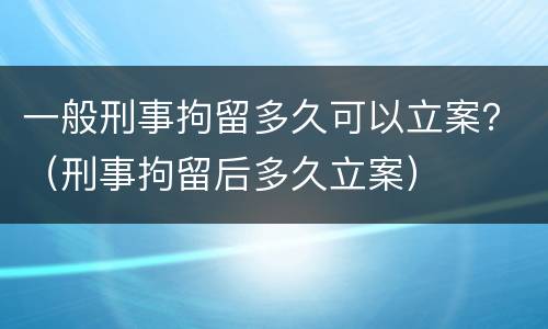 一般刑事拘留多久可以立案？（刑事拘留后多久立案）