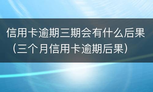 信用卡逾期三期会有什么后果（三个月信用卡逾期后果）