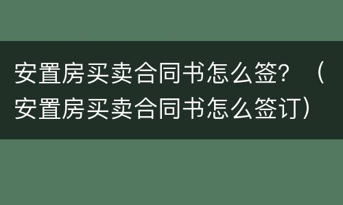 安置房买卖合同书怎么签？（安置房买卖合同书怎么签订）
