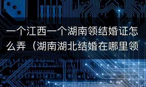 一个江西一个湖南领结婚证怎么弄（湖南湖北结婚在哪里领证）